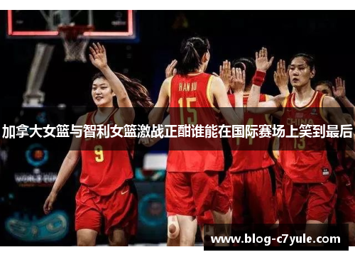 加拿大女篮与智利女篮激战正酣谁能在国际赛场上笑到最后