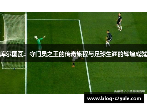 库尔图瓦：守门员之王的传奇旅程与足球生涯的辉煌成就